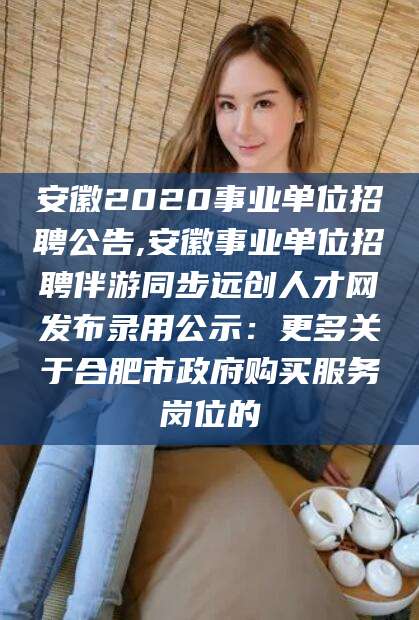 林州安徽2020事业单位招聘公告,安徽事业单位招聘伴游同步远创人才网发布录用公示：更多关于合肥市政府购买服务岗位的