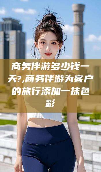 林州商务伴游多少钱一天?,商务伴游为客户的旅行添加一抹色彩