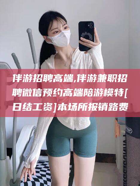 林州伴游招聘高端,伴游兼职招聘微信预约高端陪游模特[日结工资]本场所报销路费