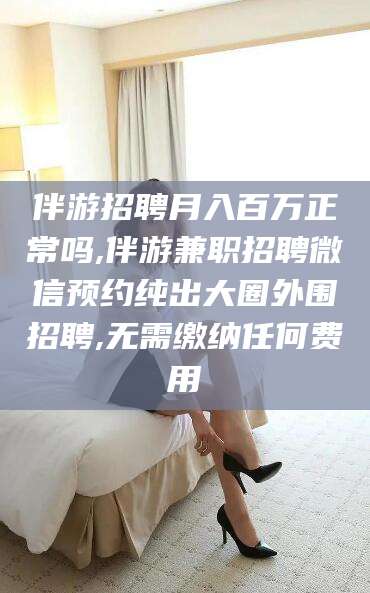 林州伴游招聘月入百万正常吗,伴游兼职招聘微信预约纯出大圈外围招聘,无需缴纳任何费用