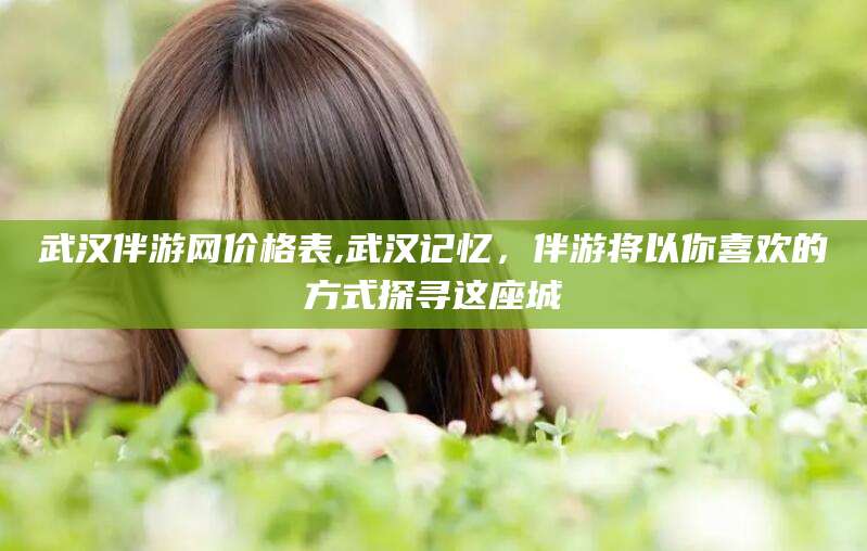 林州武汉伴游网价格表,武汉记忆，伴游将以你喜欢的方式探寻这座城