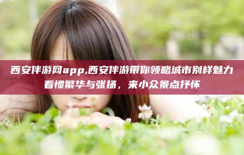 林州西安伴游网app,西安伴游带你领略城市别样魅力看惯繁华与张扬，来小众景点抒怀