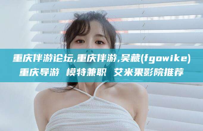 林州重庆伴游论坛,重庆伴游,吴藏(fgowike)重庆导游 模特兼职 艾米果影院推荐