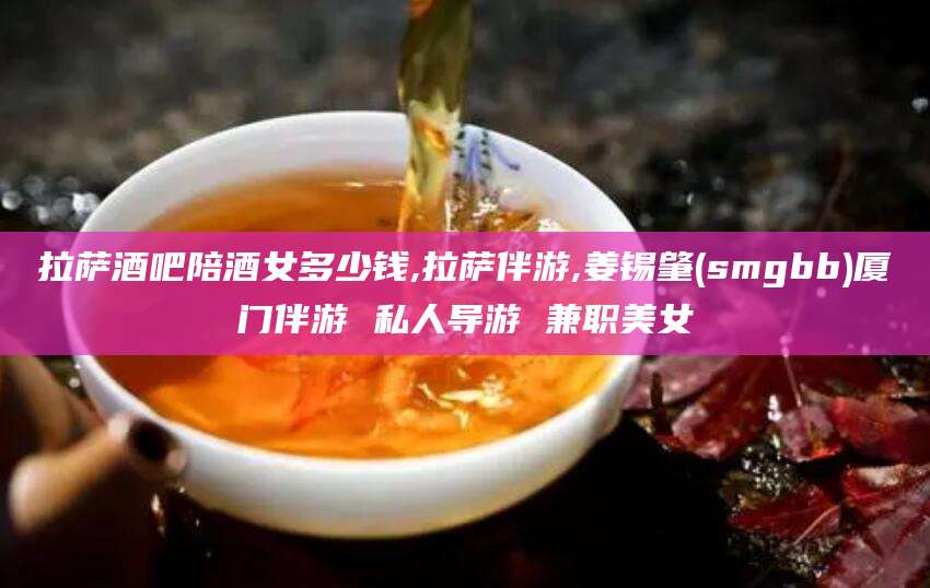 林州拉萨酒吧陪酒女多少钱,拉萨伴游,姜锡肇(smgbb)厦门伴游 私人导游 兼职美女