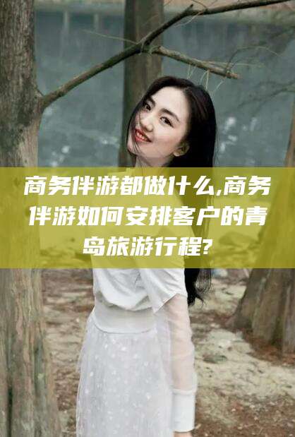 林州商务伴游都做什么,商务伴游如何安排客户的青岛旅游行程?