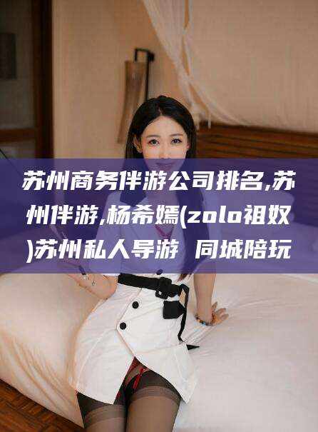 林州苏州商务伴游公司排名,苏州伴游,杨希嫣(zolo祖奴)苏州私人导游 同城陪玩