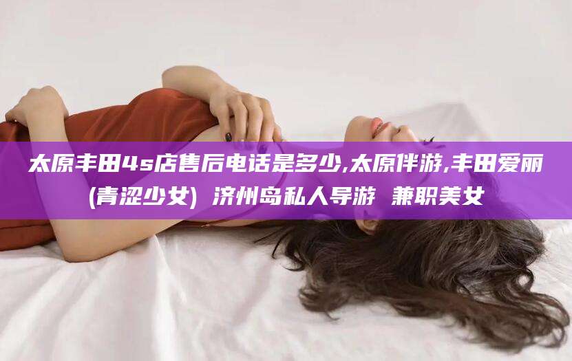 林州太原丰田4s店售后电话是多少,太原伴游,丰田爱丽(青涩少女) 济州岛私人导游 兼职美女