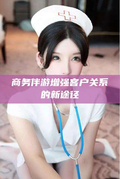 林州商务伴游增强客户关系的新途径