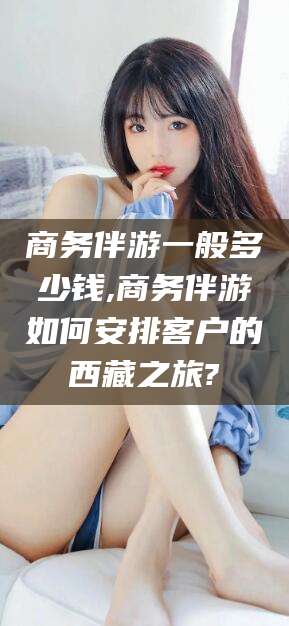 林州商务伴游一般多少钱,商务伴游如何安排客户的西藏之旅?