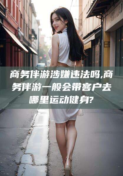 林州商务伴游涉嫌违法吗,商务伴游一般会带客户去哪里运动健身?