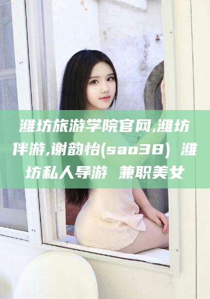 林州潍坊旅游学院官网,潍坊伴游,谢韵怡(sao38) 潍坊私人导游 兼职美女