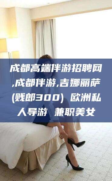 林州成都高端伴游招聘网,成都伴游,吉娜丽萨(贱郎300) 欧洲私人导游 兼职美女