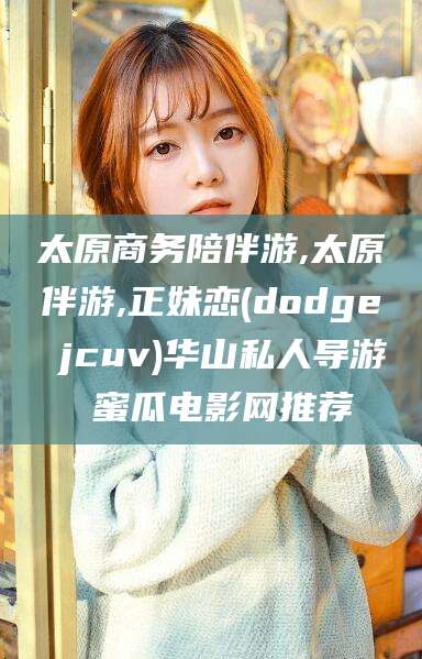 林州太原商务陪伴游,太原伴游,正妹恋(dodge jcuv)华山私人导游 蜜瓜电影网推荐