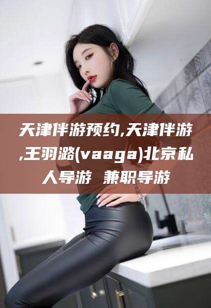林州天津伴游预约,天津伴游,王羽潞(vaaga)北京私人导游 兼职导游