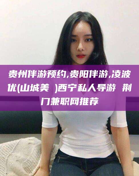 林州贵州伴游预约,贵阳伴游,凌波优(山城美姫)西宁私人导游 荆门兼职网推荐