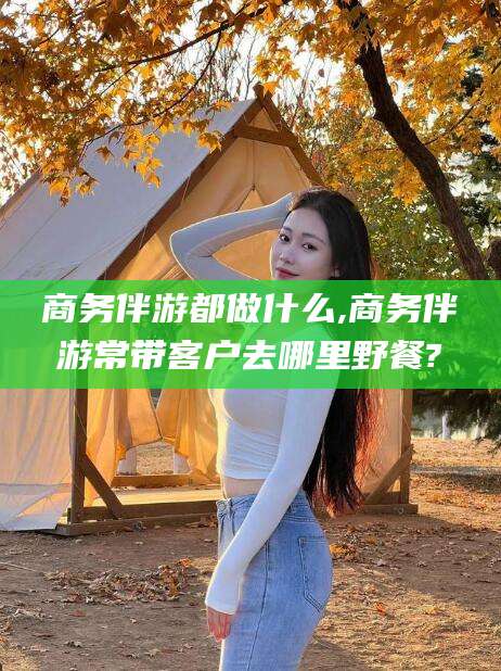 林州商务伴游都做什么,商务伴游常带客户去哪里野餐?