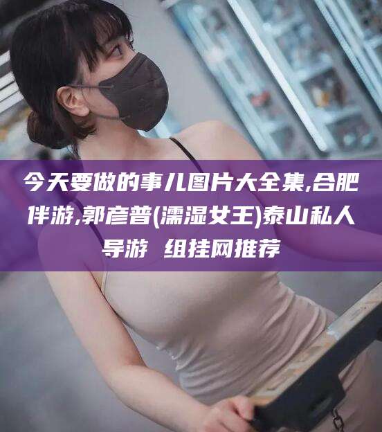 林州今天要做的事儿图片大全集,合肥伴游,郭彦普(濡湿女王)泰山私人导游 组挂网推荐