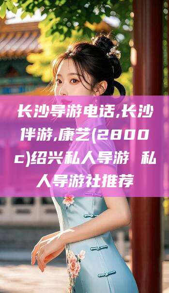 林州长沙导游电话,长沙伴游,康艺(2800c)绍兴私人导游 私人导游社推荐