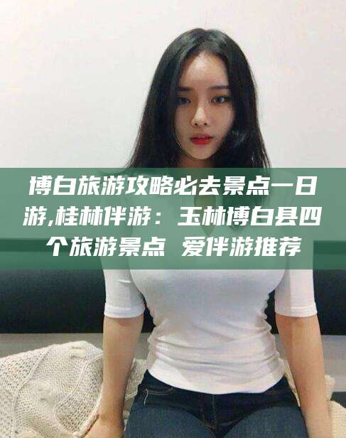 林州博白旅游攻略必去景点一日游,桂林伴游：玉林博白县四个旅游景点 爱伴游推荐