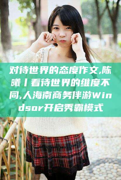林州对待世界的态度作文,陈曦丨看待世界的维度不同,人海南商务伴游Windsor开启秀霸模式