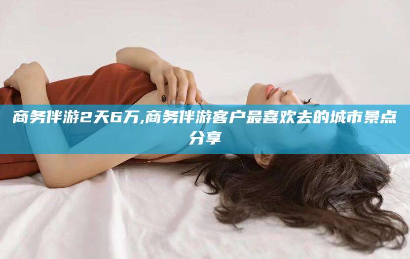 林州商务伴游2天6万,商务伴游客户最喜欢去的城市景点分享