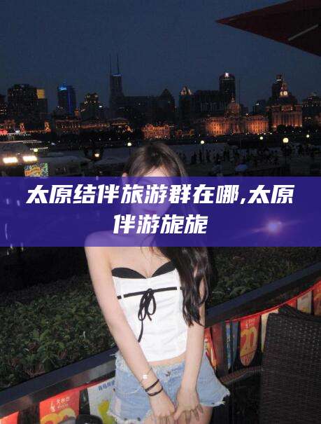 林州太原结伴旅游群在哪,太原伴游旎旎