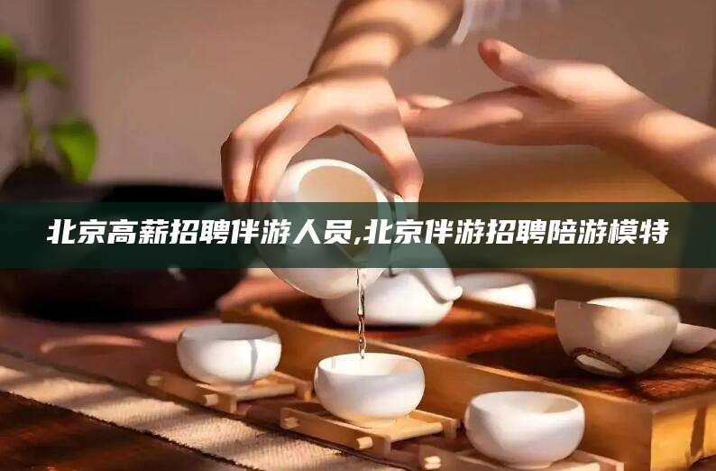 林州北京高薪招聘伴游人员,北京伴游招聘陪游模特