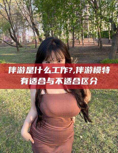 林州伴游是什么工作?,伴游模特有适合与不适合区分