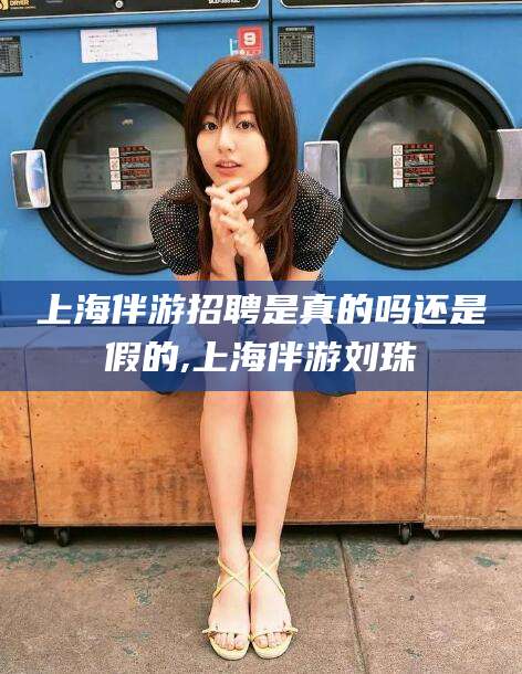 林州上海伴游招聘是真的吗还是假的,上海伴游刘珠