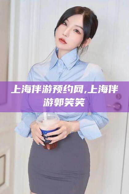 林州上海伴游预约网,上海伴游郭笑笑