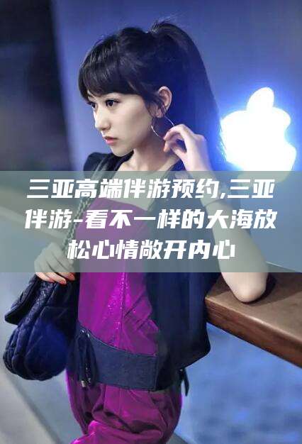 林州三亚高端伴游预约,三亚伴游-看不一样的大海放松心情敞开内心