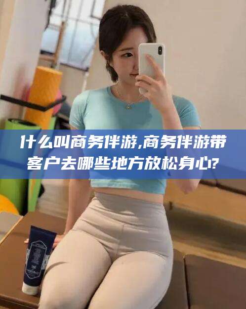 林州什么叫商务伴游,商务伴游带客户去哪些地方放松身心?