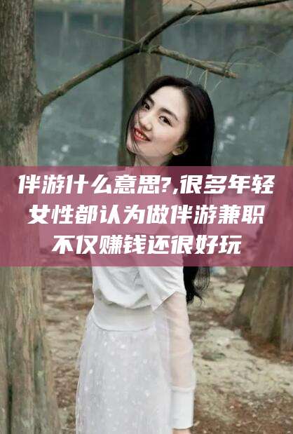 林州伴游什么意思?,很多年轻女性都认为做伴游兼职不仅赚钱还很好玩