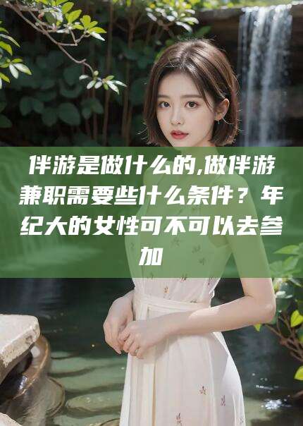 林州伴游是做什么的,做伴游兼职需要些什么条件？年纪大的女性可不可以去参加