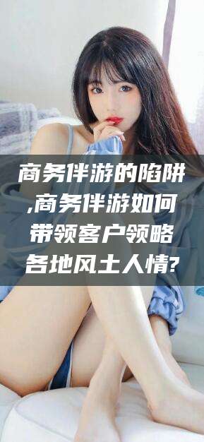 林州商务伴游的陷阱,商务伴游如何带领客户领略各地风土人情?
