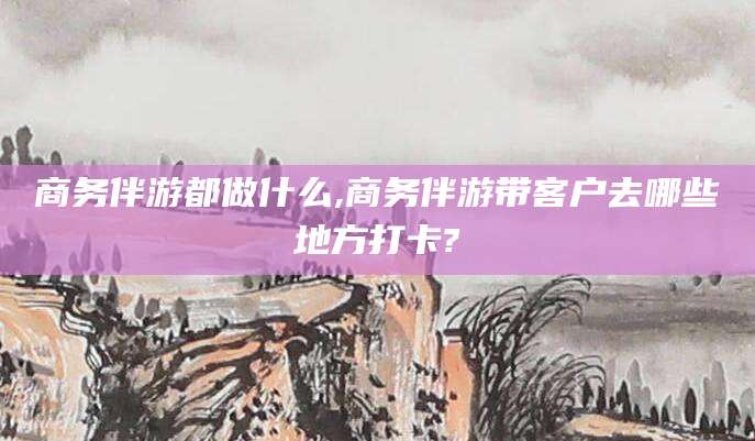 林州商务伴游都做什么,商务伴游带客户去哪些地方打卡?