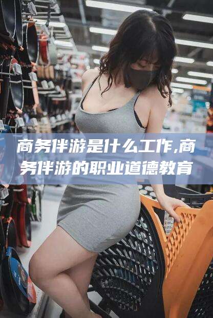 林州商务伴游是什么工作,商务伴游的职业道德教育