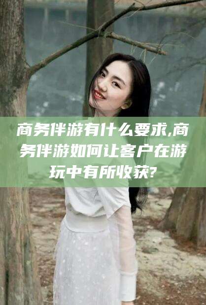 林州商务伴游有什么要求,商务伴游如何让客户在游玩中有所收获?