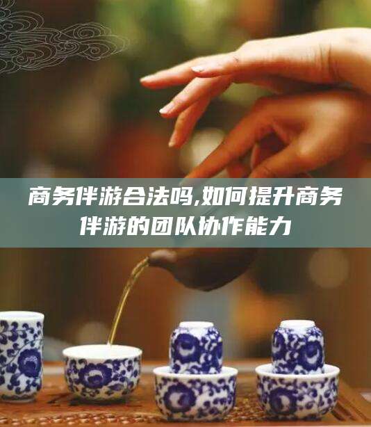 林州商务伴游合法吗,如何提升商务伴游的团队协作能力
