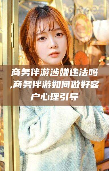 林州商务伴游涉嫌违法吗,商务伴游如何做好客户心理引导