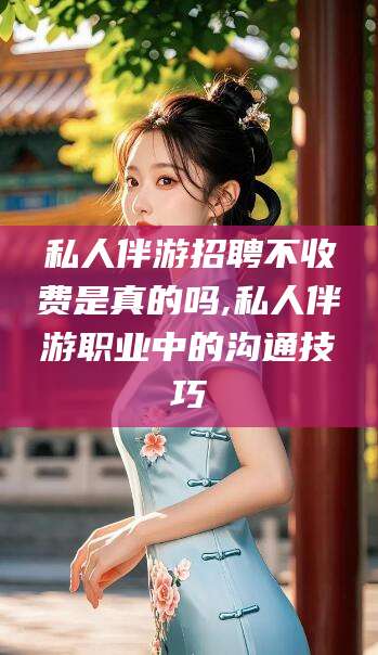 林州私人伴游招聘不收费是真的吗,私人伴游职业中的沟通技巧