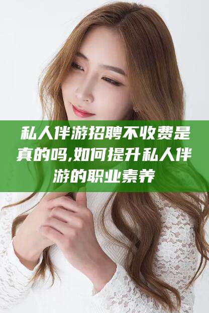 林州私人伴游招聘不收费是真的吗,如何提升私人伴游的职业素养