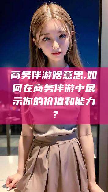 林州商务伴游啥意思,如何在商务伴游中展示你的价值和能力？