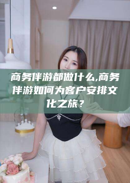林州商务伴游都做什么,商务伴游如何为客户安排文化之旅？