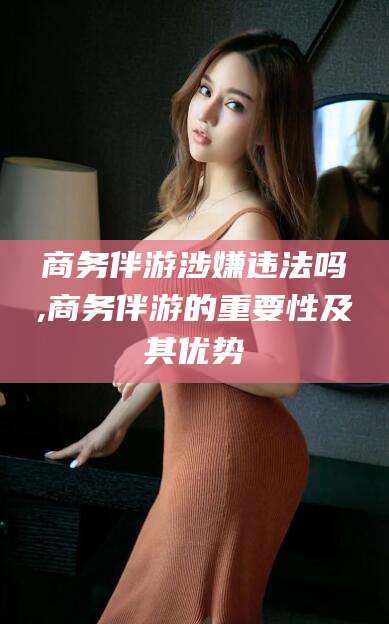 林州商务伴游涉嫌违法吗,商务伴游的重要性及其优势