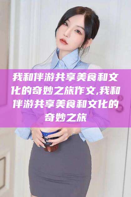 林州我和伴游共享美食和文化的奇妙之旅作文,我和伴游共享美食和文化的奇妙之旅