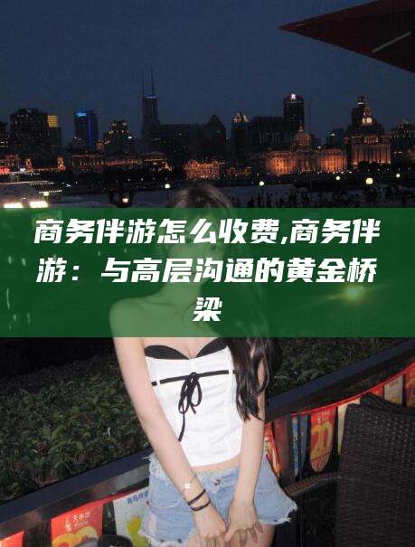 林州商务伴游怎么收费,商务伴游：与高层沟通的黄金桥梁