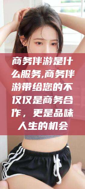 林州商务伴游是什么服务,商务伴游带给您的不仅仅是商务合作，更是品味人生的机会