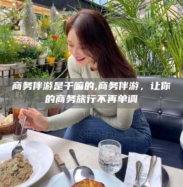 林州商务伴游是干嘛的,商务伴游，让你的商务旅行不再单调