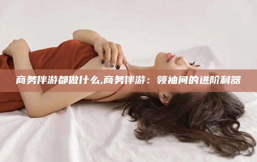 林州商务伴游都做什么,商务伴游：领袖间的进阶利器